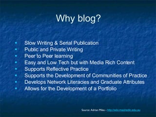 Why blog? Slow Writing & Serial Publication Public and Private Writing Peer to Peer learning Easy and Low Tech but with Media Rich Content Supports Reflective Practice Supports the Development of Communities of Practice Develops Network Literacies and Graduate Attributes Allows for the Development of a Portfolio Source: Adrian Miles -  http://wiki.mashedlc.edu.au 