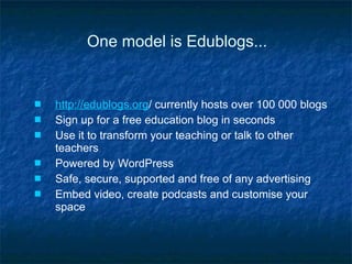 One model is Edublogs... http://edublogs.org / currently hosts over 100 000 blogs Sign up for a free education blog in seconds Use it to transform your teaching or talk to other teachers Powered by WordPress Safe, secure, supported and free of any advertising Embed video, create podcasts and customise your space 