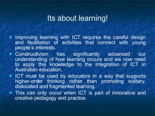 Its about learning! Improving learning with ICT requires the careful design and facilitation of activities that connect with young people’s interests. Constructivism has significantly advanced our understanding of how learning occurs and we now need to apply this knowledge to the integration of ICT in Australian education.  ICT must be used by educators in a way that supports higher-order thinking rather than promoting solitary, dislocated and fragmented learning.  This can only occur when ICT is part of innovative and creative pedagogy and practice. 