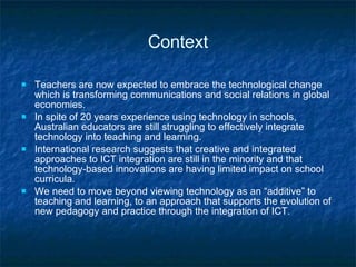Context Teachers are now expected to embrace the technological change which is transforming communications and social relations in global economies. In spite of  20 years experience using technology in schools, Australian educators are still struggling to effectively integrate technology into teaching and learning.  International research suggests that creative and integrated approaches to ICT integration are still in the minority and that technology-based innovations are having limited impact on school curricula. We need to move beyond viewing technology as an “additive” to teaching and learning, to an approach that supports the evolution of new pedagogy and practice through the integration of ICT.  