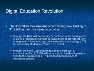 Digital Education Revolution The Australian Government is committing new funding of $1.2 billion over five years to provide: through the National Secondary School Computer Fund, grants of up to $1 million for schools to assist them to provide for new or upgraded information and communications technology (ICT) for secondary students in Years 9 – 12; and through the Fibre Connections to Schools initiative, a contribution of up to $100 million to support the development of  fibre-to-the-premises (FTTP) broadband connections to Australian schools. 