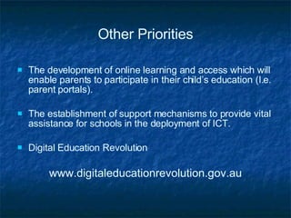 Other Priorities The development of online learning and access which will enable parents to participate in their child’s education (I.e. parent portals). The establishment of support mechanisms to provide vital assistance for schools in the deployment of ICT. Digital Education Revolution www.digitaleducationrevolution.gov.au 