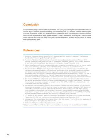 22
1.	 Starbucks, “Starbucks Reports Record Q2 FY17 Revenues and EPS”, April 2017; Starbucks, “The Starbucks
App Gets More Rewarding with Redesign”, April 2016
2.	 Nordstrom, “Nordstrom Fourth Quarter and Fiscal 2016 Earnings Exceeded Expectations”, February 2017;
Fortune, “Nordstrom’s multi-billion dollar plan for e-commerce domination”, February, 2015; Forbes, “Nordstrom
Is Top Performer On Social Media, New Ranking Of U.S. Retailers Reveals”, November 2015
3.	 Internet-based services firms are leading pure-play online companies providing services such as: internet search,
email, social networking, cab hailing, travel and hotel booking, e-commerce, and entertainment etc.
4.	 Net Promoter Score (NPS®
) is an industry-standard metric for measuring customer loyalty and satisfaction. It is
calculated as a difference between a firm’s percentage of promoters and its percentage of detractors. Promoters
and detractors are ascertained based on their response to a single question: how likely is it that you would
recommend [brand] to a friend or a colleague? Respondents are asked to rate the brand on a scale of 0-10, with 10
being “extremely likely” and 0 being “not at all likely”. Respondents rating the brand a 9 or 10 are classified as
promoters, whereas those rating from 0 to 6 are termed detractors. More info: https://www.netpromoter.com/know/
5.	 The increase in NPS®
and willingness to spend observed by companies upon increasing DCX Index assumes
that all other factors remain constant. The actual increase will depend on company characteristics. The closer is
the company to an average company in our sample in terms of its NPS®
and DCX Index, the more likely it is to
observe the stated gains and vice versa.
6	 For executives, we asked if their company’s NPS®
increased in the last three years and if yes, by how much. For
consumers, we calculated the NPS®
growth as follows: we asked each consumer the standard NPS question on
whether they would refer a company to their friends or relatives. This led to the current NPS of the company
upon aggregating the responses of all consumers of a company. We also asked consumers, what would they
have rated the company on the same question three years ago. The difference in the current NPS and the NPS
from the past rating helped us calculate NPS evolution of companies as per consumers.
7	 U.S. Bureau of Labor Statistics, “Personal consumption expenditures”, December 2015; European Central Bank,
“September 2016 ECB staff macroeconomic projections for the euro area”, September 2016
8 news.pg.com, “Olay Unveils Global Skin Analysis Platform Olay Skin Advisor – The First-Of-Its-Kind Application of
Deep Learning in the Beauty Industry”, February 2017
9 Nestle.com, “Our privacy policy and you”, Accessed June 2017
10	Bizjornals.com, “Techweek KC: How Sprint customers will see big change from big data”, September 2016
References
Conclusion
Consumers are ready to reward better experiences. This is a big opportunity for organizations that execute
on their digital customer experience strategy. Our research points to a clear link between a firm’s digital
customer experience, its NPS and stock performance. Moreover, firms that closely tie business operations
with customer experience will enjoy greater benefits. A careful examination of leading DCX best practices
and a methodical approach to steer the digital customer experience strategy will place firms on a sure
footing and yield big gains.
 