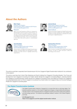 26
About the Authors
Jerome Buvat
Global Head of Research and Head,
Capgemini Digital Transformation Institute
jerome.buvat@capgemini.com
@JeromeBuvat
Jerome is the head of Capgemini’s Digital Transformation
Institute. He works closely with industry leaders and
academics to help organizations understand the nature
and impact of digital disruptions.
Mark Taylor
Executive Vice President,
Chief Experience Officer, Capgemini DCX Practice
mark-paul.taylor@capgemini.com
@TaylorM
Mark is the Chief Experience Officer for Capgemini’s
Global Digital Customer Experience (DCX) Practice. He
has over 25 years of experience designing, developing
and delivering transformative solutions informed by data
and enabled by technology. Prior to joining Capgemini
in 2014, Mark held senior positions in several global
agencies.
The Digital Transformation Institute
The Digital Transformation Institute is Capgemini’s in-house think tank on all things digital. The
Institute publishes research on the impact of digital technologies on large traditional businesses.
The team draws on the worldwide network of Capgemini experts and works closely with academic
and technology partners. The Institute has dedicated research centers in the United Kingdom
and India.
dti.in@capgemini.com
https://www.capgemini.com/the-digital-transformation-institute
The authors would like to especially thank Subrahmanyam KVJ from Capgemini Digital Transformation Institute for his contribution
to this research.
The authors would also like to thank Peter Alsterberg and David Lindskog from Capgemini Consulting Sweden; Tony Fross and
Karl Bjurstrom from Capgemini Consulting US; Frederic Vander Sande from Capgemini Consulting Belgium; Johannes Aasheim
from Capgemini Consulting Norway; Aurelie Lesouef from Capgemini Consulting France; Anne Marie van Gerwen from Capgemini
Consulting Netherlands; Ines Yun YE from Capgemini Consulting China; Eraldo Federici from Capgemini Italy; and Fernando Rodriguez
Peralta from Capgemini Consulting Spain.
Amol Khadikar
Senior Consultant,
Capgemini Digital Transformation Institute
amol.khadikar@capgemini.com
Amol is a senior consultant at the Digital Transformation
Institute. He keenly follows the role played by mobile,
software and data science in digitally transforming
organizations.
Yashwardhan Khemka
Senior Consultant,
Capgemini Digital Transformation Institute
yashwardhan.khemka@capgemini.com
Yash is a senior consultant at the Digital Tranformation
Institute. He likes to follow disruption fueled by
technology across sectors.
 