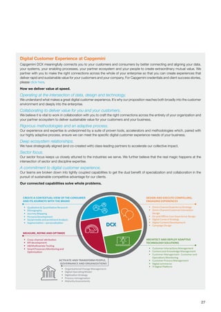 27
Digital Customer Experience at Capgemini
Capgemini DCX meaningfully connects you to your customers and consumers by better connecting and aligning your data,
your systems, your enabling processes, your partner ecosystem and your people to create extraordinary mutual value. We
partner with you to make the right connections across the whole of your enterprise so that you can create experiences that
deliver rapid and sustainable value for your customers and your company. For Capgemini credentials and client success stories,
please click here.
How we deliver value at speed.
Operating at the intersection of data, design and technology.
We understand what makes a great digital customer experience. It’s why our proposition reaches both broadly into the customer
environment and deeply into the enterprise.
Collaborating to deliver value for you and your customers.
We believe it is vital to work in collaboration with you to craft the right connections across the entirety of your organization and
your partner ecosystem to deliver sustainable value for your customers and your business.
Rigorous methodologies and an adaptive process.
Our experience and expertise is underpinned by a suite of proven tools, accelerators and methodologies which, paired with
our highly adaptive process, ensure we can meet the specific digital customer experience needs of your business.
Deep ecosystem relationships.
We have strategically aligned (and co-created with) class-leading partners to accelerate our collective impact.
Sector focus.
Our sector focus keeps us closely attuned to the industries we serve. We further believe that the real magic happens at the
intersection of sector and discipline expertise.
A commitment to digital customer experience.
Our teams are broken down into tightly coupled capabilities to get the dual benefit of specialization and collaboration in the
pursuit of sustainable competitive advantage for our clients.
Our connected capabilities solve whole problems.
 Qualitative & Quantitative Research
 Ethnography
 Journey Mapping
 PersonaDevelopment
 Socialmedia and sentimentAnalysis
 Segmentation– personalization
 Omni-ChannelExperienceStrategy
 Omni-ChannelCustomerInteraction
Design
 On and Oﬄine UserExperience Design
 Digital ContentStrategy
 Digital ContentDevelopment
 Campaign Design
 Cross-channel attribution
 KPI development
 AB/Multivariate Testing
 SmartProcesses Monitoringand
Optimization
 CustomerInteractions Management
 Contentand Knowledge Management
 CustomerManagement- Customerand
Operations Monitoring
 CustomerProcess Management
 Digital commerce
 ITDigital Platform
 OrganizationalChange Management
 Digital OperatingModel
 Digitization Strategy
 Process reimagination
 Maturity Assessments
DESIGN AND EXECUTE COMPELLING,
ENGAGING EXPERIENCES
CREATE A CONTEXTUAL VIEW OF THE CONSUMER
AND ITS JOURNEYS WITH THE BRAND
ACTIVATE AND TRANSFORM PEOPLE,
GOVERNANCE AND ORGANIZATIONS
MEASURE, REFINE AND OPTIMIZE
DCX
ARCHITECT AND DEPLOY ADAPTIVE
TECHNOLOGY SOLUTIONS
 