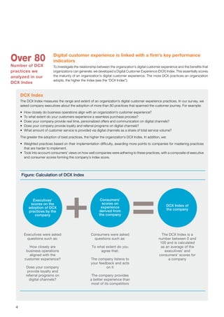 4
DCX Index
The DCX Index measures the range and extent of an organization’s digital customer experience practices. In our survey, we
asked company executives about the adoption of more than 80 practices that spanned the customer journey. For example:
•	 How closely do business operations align with an organization’s customer experience?
•	 To what extent do your customers experience a seamless purchase process?
•	 Does your company provide real time, personalized offers and communication on digital channels?
•	 Does your company provide loyalty and referral programs on digital channels?
•	 What amount of customer service is provided via digital channels as a share of total service volume?
The greater the adoption of best practices, the higher the organization’s DCX Index. In addition, we:
•	 Weighted practices based on their implementation difficulty, awarding more points to companies for mastering practices
that are harder to implement.
•	 Took into account consumers’ views on how well companies were adhering to these practices, with a composite of executive
and consumer scores forming the company’s index score.
Digital customer experience is linked with a firm’s key performance
indicators
To investigate the relationship between the organization’s digital customer experience and the benefits that
organizations can generate, we developed a Digital Customer Experience (DCX) Index. This essentially scores
the maturity of an organization’s digital customer experience. The more DCX practices an organization
adopts, the higher the index (see the “DCX Index”).
Figure: Calculation of DCX Index
Executives were asked
questions such as:
How closely are
business operations
aligned with the
customer experience?
Does your company
provide loyalty and
referral programs on
digital channels?
Consumers were asked
questions such as:
To what extent do you
agree that:
The company listens to
your feedback and acts
on it
The company provides
a better experience than
most of its competitors
The DCX Index is a
number between 0 and
100 and is calculated
as an average of the
executives’ and
consumers’ scores for
a company
Executives’
scores on the
adoption of DCX
practices by the
company
Consumers’
scores on
experience
derived from
the company
DCX Index of
the company
Over 80
Number of DCX
practices we
analyzed in our
DCX Index
 