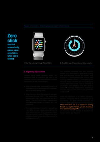 5
Zero
click
App that
automatically
orders a pre-
saved pizza
when app is
opened
2. Digitizing Operations
Domino’s Pizza Tracker capability allows it to
seamlessly track an order from the oven to the
consumer’s home. Consumers also have complete
transparency as the process begins:
•	 After the online order is received in-store, it is
tracked through the delivery line as it is prepared
and on to when baking starts.
•	 When the pizza is out for delivery, it can even
be tracked through GPS12
. The feature has
already been rolled out in Australia and is in
testing in the US. The company’s tracking apps
provide detailed delivery information, reducing
complaints.
•	 Domino’s Australia’s online platform also gathers
information on user trends, allowing them to
better predict demand. When consumers check
the driver location through GPS tracker, real-time
polls are activated that ask about the consumer’s
culinary preference13
.
Figure 4: Innovative Ordering Approaches from Domino’s
1. One Tap ordering through Apple Watch 2. Zero Click app-10 second countdown window
The Australian franchisee has also launched
‘Project 3/10’, which aims to get in-store cooking
time down to three minutes and delivery time
down to 10 by tapping data insights. The ‘On-Time
Cooking’ initiative launched in Domino’s Australia
franchise tracks customers via GPS and begins
cooking their order so that it will be complete at
precisely the same time they arrive at the store to
collect it14
. Domino’s Australia/New Zealand has
recorded 33% per cent year-on-year growth for
online sales15
.
Given the importance of its delivery capability,
Domino’s recognizes that it is more than just a
pizza-maker – it is an e-commerce company. As
Domino’s chief digital officer Dennis Maloney says,
“When more than half of your sales are coming
through your digital channels, you are, by default,
an e-commerce company16
.”Domino’s is working
on innovative delivery formats to transform its
delivery options (see Figure 5):
 