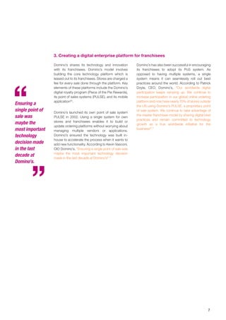 7
Domino’s shares its technology and innovation
with its franchisees. Domino’s model involves
building the core technology platform which is
leased out to its franchisees. Stores are charged a
fee for every sale done through the platform. Key
elements of these platforms include the Domino’s
digital royalty program (Piece of the Pie Rewards),
its point of sales systems (PULSE), and its mobile
application20
.
Domino’s launched its own point of sale system
PULSE in 2002. Using a single system for own
stores and franchisees enables it to build or
update ordering platforms without worrying about
managing multiple vendors or applications.
Domino’s ensured the technology was built in-
house to accelerate the process when it wants to
add new functionality. According to Kevin Vasconi,
CIO Domino’s, “Ensuring a single point of sale was
maybe the most important technology decision
made in the last decade at Domino’s21
.”
Domino’s has also been successful in encouraging
its franchisees to adopt its PoS system. As
opposed to having multiple systems, a single
system means it can seamlessly roll out best
practices around the world. According to Patrick
Doyle, CEO, Domino’s, “Our worldwide digital
participation keeps ramping up. We continue to
increase participation in our global online ordering
platform and now have nearly 70% of stores outside
the US using Domino’s PULSE, a proprietary point
of sale system. We continue to take advantage of
the master franchisee model by sharing digital best
practices and remain committed to technology
growth as a true worldwide initiative for the
business22
.”
3. Creating a digital enterprise platform for franchisees
Ensuring a
single point of
sale was
maybe the
most important
technology
decision made
in the last
decade at
Domino’s.
 