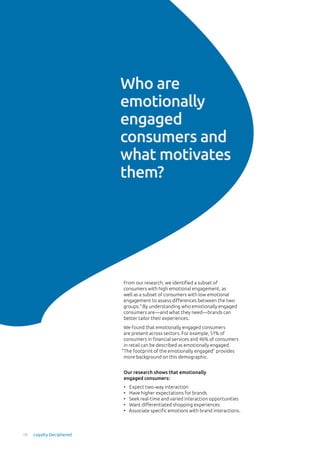 Who are
emotionally
engaged
consumers and
what motivates
them?
Our research shows that emotionally
engaged consumers:
From our research, we identified a subset of
consumers with high emotional engagement, as
well as a subset of consumers with low emotional
engagement to assess differences between the two
groups.3
By understanding who emotionally engaged
consumers are—and what they need—brands can
better tailor their experiences.
We found that emotionally engaged consumers
are present across sectors. For example, 51% of
consumers in financial services and 46% of consumers
in retail can be described as emotionally engaged.
“The footprint of the emotionally engaged” provides
more background on this demographic.
•	 Expect two-way interaction
•	 Have higher expectations for brands
•	 Seek real-time and varied interaction opportunities
•	 Want differentiated shopping experiences
•	 Associate specific emotions with brand interactions.
10 Loyalty Deciphered
 