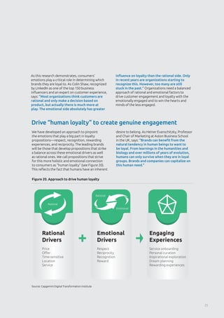 Source: Capgemini Digital Transformation Institute
Figure 20. Approach to drive human loyalty
Drive “human loyalty” to create genuine engagement
As this research demonstrates, consumers’
emotions play a critical role in determining which
brands they are loyal to. As Colin Shaw, recognized
by LinkedIn as one of the top 150 business
influencers and an expert on customer experience,
says: “Most organizations think customers are
rational and only make a decision based on
product, but actually there is much more at
play. The emotional side absolutely has greater
influence on loyalty than the rational side. Only
in recent years are organizations starting to
recognize this. However, too many are still
stuck in the past.” Organizations need a balanced
approach of rational and emotional factors to
drive customer engagement and loyalty with the
emotionally engaged and to win the hearts and
minds of the less engaged.
We have developed an approach to pinpoint
the emotions that play a big part in loyalty
propositions—respect, recognition, rewarding
experiences, and reciprocity. The leading brands
will be those that develop propositions that strike
a balance across these emotional drivers as well
as rational ones. We call propositions that strive
for this more holistic and emotional connection
to consumers as “human loyalty” (see Figure 20).
This reflects the fact that humans have an inherent
desire to belong. As Heiner Evanschitzky, Professor
and Chair of Marketing at Aston Business School
in the UK, says: “Brands can benefit from the
natural tendency in human beings to want to
be loyal. From learnings in the humanities and
biology and over millions of years of evolution,
humans can only survive when they are in loyal
groups. Brands and companies can capitalize on
this human need.”
Rational
Drivers
Price
Oﬀer
Time-sensitive
Location
Service
Emotional
Drivers
Respect
Reciprocity
Recognition
Reward
Engaging
Experiences
Service onboarding
Personal curation
Inspirational exploration
Dream planning
Rewarding experiences
Emotional
Rational
Rational
25
 