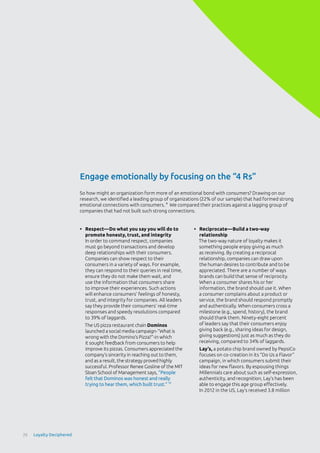 Engage emotionally by focusing on the “4 Rs”
•	 Respect—Do what you say you will do to
promote honesty, trust, and integrity
In order to command respect, companies
must go beyond transactions and develop
deep relationships with their consumers.
Companies can show respect to their
consumers in a variety of ways. For example,
they can respond to their queries in real time,
ensure they do not make them wait, and
use the information that consumers share
to improve their experiences. Such actions
will enhance consumers’ feelings of honesty,
trust, and integrity for companies. All leaders
say they provide their consumers’ real-time
responses and speedy resolutions compared
to 39% of laggards.
The US pizza restaurant chain Dominos
launched a social media campaign-“What is
wrong with the Domino’s Pizza?”-in which
it sought feedback from consumers to help
improve its pizzas. Consumers appreciated the
company’s sincerity in reaching out to them,
and as a result, the strategy proved highly
successful. Professor Renee Gosline of the MIT
Sloan School of Management says, “People
felt that Dominos was honest and really
trying to hear them, which built trust.” 10
•	 Reciprocate—Build a two-way
relationship
The two-way nature of loyalty makes it
something people enjoy giving as much
as receiving. By creating a reciprocal
relationship, companies can draw upon
the human desires to contribute and to be
appreciated. There are a number of ways
brands can build that sense of reciprocity.
When a consumer shares his or her
information, the brand should use it. When
a consumer complains about a product or
service, the brand should respond promptly
and authentically. When consumers cross a
milestone (e.g., spend, history), the brand
should thank them. Ninety-eight percent
of leaders say that their consumers enjoy
giving back (e.g., sharing ideas for design,
giving suggestions) just as much as they do
receiving, compared to 34% of laggards.
Lay’s, a potato chip brand owned by PepsiCo
focuses on co-creation in its “Do Us a Flavor”
campaign, in which consumers submit their
ideas for new flavors. By espousing things
Millennials care about such as self-expression,
authenticity, and recognition, Lay’s has been
able to engage this age group effectively.
In 2012 in the US, Lay’s received 3.8 million
So how might an organization form more of an emotional bond with consumers? Drawing on our
research, we identified a leading group of organizations (22% of our sample) that had formed strong
emotional connections with consumers. 9
We compared their practices against a lagging group of
companies that had not built such strong connections.
26 Loyalty Deciphered
 