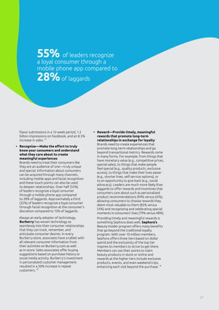 flavor submissions in a 12-week period, 1.2
billion impressions on Facebook, and an 8.5%
increase in sales. 11
•	 Recognize—Make the effort to truly
know your consumers and understand
what they care about to create
meaningful experiences
Brands need to treat their consumers like
they are an audience of one—truly unique
and special. Information about consumers
can be acquired through many channels,
including mobile apps and facial recognition
and these touch points can also be used
to deepen relationships. Over half (55%)
of leaders recognize a loyal consumer
through a mobile phone app compared
to 28% of laggards. Approximately a third
(32%) of leaders recognize a loyal consumer
through facial recognition at the consumer’s
discretion compared to 15% of laggards.
Always an early adopter of technology,
Burberry has woven technology so
seamlessly into their consumer relationships
that they can track, remember, and
anticipate consumer desires. In every
Burberry store, associates have a tablet with
all relevant consumer information from
their activities on Burberry.com as well
as in-store. Sales associates offer buying
suggestions based on purchase history or
social media activity. Burberry’s investment
in personalized customer management
resulted in a 50% increase in repeat
customers. 12
•	 Reward—Provide timely, meaningful
rewards that promote long-term
relationships in exchange for loyalty
Brands need to create experiences that
promote long-term relationships and go
beyond transactional metrics. Rewards come
in many forms. For example, from things that
have monetary value (e.g., competitive prices,
special sales), to things that make people
feel special (e.g., quality products, exclusive
access), to things that make their lives easier
(e.g., shorter lines, self-service options), or
to an opportunity to give back (e.g., social
advocacy). Leaders are much more likely than
laggards to offer rewards and incentives that
consumers care about such as personalized
product recommendations (94% versus 65%),
allowing consumers to choose rewards they
deem most valuable to them (85% versus
54%) and recognizing and celebrating special
moments in consumers’ lives (79% versus 48%).
Providing timely and meaningful rewards is
something Sephora does well. Sephora’s
Beauty Insider program offers many benefits
that go beyond the traditional loyalty
program. With over 10 million members,
Sephora offers three tiers based on dollar
spend and the exclusivity of the top tier
inspires its members to strive to get there.
Members can use their points to claim
beauty products in-store or online and
rewards at the higher tiers include exclusive
products, events, and even weekend trips,
enhancing each visit beyond the purchase. 13
55% of leaders recognize
a loyal consumer through a
mobile phone app compared to
28%of laggards
27
 