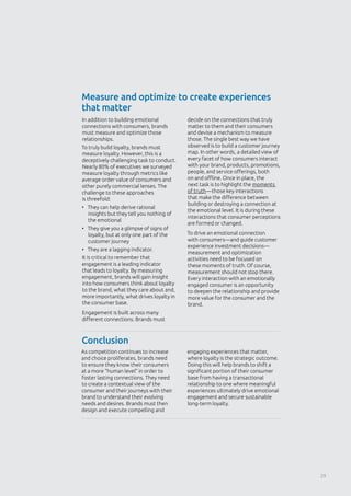 Measure and optimize to create experiences
that matter
Conclusion
In addition to building emotional
connections with consumers, brands
must measure and optimize those
relationships.
To truly build loyalty, brands must
measure loyalty. However, this is a
deceptively challenging task to conduct.
Nearly 80% of executives we surveyed
measure loyalty through metrics like
average order value of consumers and
other purely commercial lenses. The
challenge to these approaches
is threefold:
•	 They can help derive rational
insights but they tell you nothing of
the emotional
•	 They give you a glimpse of signs of
loyalty, but at only one part of the
customer journey
•	 They are a lagging indicator.
It is critical to remember that
engagement is a leading indicator
that leads to loyalty. By measuring
engagement, brands will gain insight
into how consumers think about loyalty
to the brand, what they care about and,
more importantly, what drives loyalty in
the consumer base.
Engagement is built across many
different connections. Brands must
decide on the connections that truly
matter to them and their consumers
and devise a mechanism to measure
those. The single best way we have
observed is to build a customer journey
map. In other words, a detailed view of
every facet of how consumers interact
with your brand, products, promotions,
people, and service offerings, both
on and offline. Once in place, the
next task is to highlight the moments
of truth—those key interactions
that make the difference between
building or destroying a connection at
the emotional level. It is during these
interactions that consumer perceptions
are formed or changed.
To drive an emotional connection
with consumers—and guide customer
experience investment decisions—
measurement and optimization
activities need to be focused on
these moments of truth. Of course,
measurement should not stop there.
Every interaction with an emotionally
engaged consumer is an opportunity
to deepen the relationship and provide
more value for the consumer and the
brand.
As competition continues to increase
and choice proliferates, brands need
to ensure they know their consumers
at a more “human level” in order to
foster lasting connections. They need
to create a contextual view of the
consumer and their journeys with their
brand to understand their evolving
needs and desires. Brands must then
design and execute compelling and
engaging experiences that matter,
where loyalty is the strategic outcome.
Doing this will help brands to shift a
significant portion of their consumer
base from having a transactional
relationship to one where meaningful
experiences ultimately drive emotional
engagement and secure sustainable
long-term loyalty. 
29
 