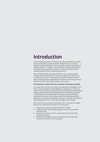 3
Current loyalty approaches are broken. Brands spend billions on loyalty
programs but fail to increase customer engagement. Our previous
research showed that 90% of consumers have a negative perception of
loyalty programs.1
In addition, over half (54%) of loyalty memberships
have fallen inactive and over a quarter of consumers (28%) abandon
loyalty programs without redeeming any points. 2
Many of today’s loyalty programs attempt to buy consumer loyalty
through monetary rewards. The consumer might receive discounts or
vouchers and, in return, organizations expect them to spend more or
give up their data. Many organizations run these sorts of programs and
achieve what looks like loyalty, at least on the surface.
But what does it really mean for a consumer to be loyal to a brand?
To uncover the true drivers of loyalty, we undertook a worldwide, cross-
sector research program. We broadened our perspective—exploring
beyond the mechanical and rational drivers associated with conventional
loyalty programs. We explored loyalty from an emotional perspective
to identify the drivers that brands can harness to build meaningful
loyalty with consumers. We surveyed over 9,000 consumers and 500
executives, and we spoke to leading academics in the field. The Research
Methodology at the end of this report provides further details.
We found that emotions play a far greater role in creating true loyalty
than current approaches recognize. In this report we:
1.	 Explore how emotions are the main driver of loyalty
2.	 Understand who emotionally engaged consumers are and what
motivates them
3.	 Assess the size of the prize for organizations with emotionally
engaged consumers
4.	 Recommend strategies for how organizations can make better
emotional connections with consumers.
Introduction
 