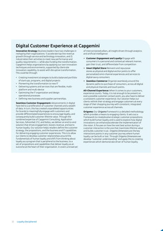 Digital Customer Experience at Capgemini
Innovation Strategy: Business leaders face two challenges in
reshaping their organizations: 1) accelerate top line revenue
growth through service and technology innovation, and 2)
industrialize their activities to meet new performance and
quality requirements — while also funding the transformation.
Capgemini helps organizations by applying our own innovation
techniques and environments, supported by client-site
innovation capability, to assist with disruptive transformation.
This could be through:
•	 Creating investment strategies to build a balanced portfolio
of start-ups, programs, and digital projects
•	 Pioneering the transformation to new IT
•	 Delivering systems and services that are flexible, multi-
platform and multi-device
•	 Optimizing the IT organization and design
operational processes
•	 Defining new business and supplier partnerships.
Seamless Customer Engagement: Advancements in digital
have led to a proliferation of customer channels and a wealth
of data. In turn, this has created unparalleled opportunities
for brands to meaningfully engage with customers and
provide differentiated experiences to encourage loyalty, and
consequently build customer lifetime value. Through the
combined expertise of Capgemini Consulting, Application
Services, Fahrenheit 212, and Itelios, we deliver an end-to-end
solution that drives engagement, boosts revenue, and earns
human loyalty. Our solution helps retailers define the customer
strategy, the propositions, and the business and IT capabilities
for delivering engaging customer experiences. This is to allow
our clients to develop customer relationships around the
fundamentals of human loyalty and shift from thinking about
loyalty as a program that is peripheral to the business, to a
set of propositions and capabilities that deliver loyalty as an
outcome at the heart of their organization. It covers a broad set
of interconnected pillars, all insight driven through analytics
and artificial intelligence:
•	 Customer Engagement and Loyalty: Engage with
consumers in a personal and contextual relevant manner,
gain their trust, and differentiate from competition
•	 Smart Digital Store: Reinvent and repurpose
stores as physical and digital anchor points to offer
personalized omni-channel experiences and services to
digital-savvy consumers
•	 Seamless Commerce: Organize seamlessly around the
dynamic paths-to-purchase of consumers, across all digital
and physical channels and touch points.
All-Channel Experience: When it comes to your customers,
experience counts. Today, it is not enough to be present on
every possible customer contact point, you also have to deliver
a consistent customer experience. Our solution helps our
clients rethink their strategy and engage customers at every
stage of their shopping journey with consistent, integrated
customer experience across all channels.
Origamo: Our Origamo framework is a detailed methodology
which provides a means to engaging clients. It sets out a
framework to create/evolve strategic customer propositions
which build human loyalty and is used to explore how digital
innovations can enhance/accelerate the implementation of
the vision. It focuses on how the next best action during a
customer interaction is the one that maximizes lifetime value
and builds customer trust. Origamo Dimensions are the key
interactions points in any customer journey where human
loyalty can be built or lost. Through Origamo Dimensions we
develop “customer understanding” and apply this to creating
experiences which demonstrate driver of human loyalty.
32 Loyalty Deciphered
 