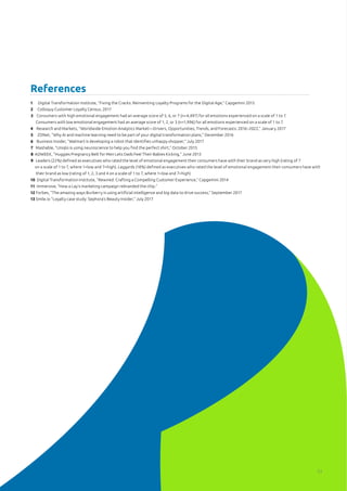 1 Digital Transformation Institute, “Fixing the Cracks: Reinventing Loyalty Programs for the Digital Age,” Capgemini 2015
2 Colloquy Customer Loyalty Census, 2017
3 Consumers with high emotional engagement had an average score of 5, 6, or 7 (n=4,497) for all emotions experienced on a scale of 1 to 7. 		 	
Consumers with low emotional engagement had an average score of 1, 2, or 3 (n=1,996) for all emotions experienced on a scale of 1 to 7.
4 Research and Markets, “Worldwide Emotion Analytics Market—Drivers, Opportunities, Trends, and Forecasts: 2016–2022,” January 2017
5 ZDNet, “Why AI and machine learning need to be part of your digital transformation plans,” December 2016
6 Business Insider, “Walmart is developing a robot that identifies unhappy shopper,” July 2017
7 Mashable, “Uniqlo is using neuroscience to help you find the perfect shirt,” October 2015
8 ADWEEK, “Huggies Pregnancy Belt for Men Lets Dads Feel Their Babies Kicking,” June 2013
9 Leaders (22%) defined as executives who rated the level of emotional engagement their consumers have with their brand as very high (rating of 7 	 	
on a scale of 1 to 7, where 1=low and 7=high). Laggards (18%) defined as executives who rated the level of emotional engagement their consumers have with 	 	
their brand as low (rating of 1, 2, 3 and 4 on a scale of 1 to 7, where 1=low and 7=high)
10 Digital Transformation Institute, “Rewired: Crafting a Compelling Customer Experience,” Capgemini 2014
11 Immersive, “How a Lay’s marketing campaign rebranded the chip.”
12 Forbes, “The amazing ways Burberry is using artificial intelligence and big data to drive success,” September 2017
13 Smile.io “Loyalty case study: Sephora’s Beauty Insider,” July 2017
References
33
 