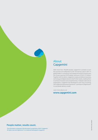 About
Capgemini
With more than 190,000 people, Capgemini is present in over
40 countries and celebrates its 50th
Anniversary year in 2017. A
global leader in consulting, technology and outsourcing services,
the Group reported 2016 global revenues of EUR 12.5 billion.
Together with its clients, Capgemini creates and delivers business,
technology and digital solutions that fit their needs, enabling them
to achieve innovation and competitiveness. A deeply multicultural
organization, Capgemini has developed its own way of working,
theCollaborativeBusinessExperience™,anddrawsonRightshore®
,
its worldwide delivery model.
Learn more about us at
www.capgemini.com TeamName_Date_Designer
The information contained in this document is proprietary. ©2017 Capgemini.
All rights reserved. Rightshore®
is a trademark belonging to Capgemini.
People matter, results count.
 