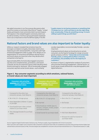 While our research revealed that emotions have the
strongest correlation to loyalty, there does need to be a
balancing act with rational benefits. Consumers with high
emotional engagement (refer to page 10 for details on our
segmentation of consumers) still believe rational factors
and brand values are important when they decide which
companies to be loyal to.
Approximately 80% of emotionally engaged consumers
say that price competitiveness, promotions, and instant
customer service are important factors when deciding which
brand to be loyal to. Moreover, 70% of emotionally engaged
consumers say that certain brand values—such as being
socially responsible or environmentally friendly—are also
important.
Emphasizing brand values can be attractive to certain
consumers, as the head of strategy for a large consumer
goods company confirms: “Values like environmentally
friendly, green, or being ethical effect a minority
of customers, but probably not for the majority of
customers.”
As shown in Figure 5, segmentation analysis of consumers
who prioritize emotional engagement, rational factors, or
brand values reveals differences in key demographics and
digital behaviors.
We asked consumers in our focus group discussions what
word first comes to mind when they think of “loyalty.” United
States participants most commonly cited trust and respect.
Participants in the United Kingdom commonly cited trust
as well as honesty. A US focus group participant explained
how trust is important to how he defines loyalty in his life:
“Loyalty means to me having someone or something that
I’ll always turn to. I will trust them to do the right thing.
And, occasionally, if they do something wrong, I’m more
willing to patch things up with them.”
Source: Capgemini Digital Transformation Institute survey, The Key to Loyalty; August–September 2017, N=9,213 consumers.
Note: Consumers with a higher score in emotions index compared to rational and value index are considered as consumers who prioritize emotions higher than
rational factors and brand values (n=746). The same analysis was completed for consumers who prioritize rational factors (n=1,770) and brand values (n=1,328).
Figure 5. Key consumer segments according to which emotions, rational factors,
or brand values are most important
Consumers who prioritize
emotions over rational factors
and brand values
Consumers who prioritize
rational factors over emotions
and brand values
Consumers who prioritize
brand values over emotions
and rational factors
Compared to the other two
consumer groups, most likely to:
Be in the 22—36 age group
Have dependent children 12 years
or younger
Download/stream video content
related to purchase needs
Text message brands for purchase
needs
Compared to the other two
consumer groups, most likely to:
Be in the 37—52 age group
Be married
Download/use mobile apps to
browse, compare, review, and/or
purchase products
Email brands for purchase needs
Compared to the other two
consumer groups, most likely to:
Be in the 53—71 age group
Be female
Live in suburban or rural locations
Not have dependents
Browse the web for brands for
purchase needs
Rational factors and brand values are also important to foster loyalty
8 Loyalty Deciphered
 