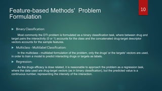 Feature-based Methods' Problem
Formulation
 Binary Classification:
Most commonly the DTI problem is formulated as a binary classification task, where between drug and
target pairs the interactivity (0 or 1) accounts for the class and the concatenated drug-target descriptor
vectors accounts for the sample features.
 Multiclass - Multilabel Classification:
In the multiclass - multilabel formulation of the problem, only the drugs' or the targets' vectors are used,
in order to train a model to predict interacting drugs or targets as labels.
 Regression:
As the drugs efficacy is dose related, it is reasonable to approach the problem as a regression task,
where the data used are drug-target vectors (as in binary classification), but the predicted value is a
continuous number, representing the intensity of the interaction.
10
 
