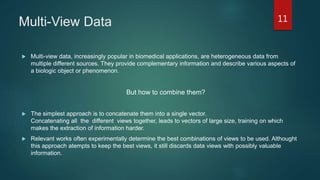 Multi-View Data
 Multi-view data, increasingly popular in biomedical applications, are heterogeneous data from
multiple different sources. They provide complementary information and describe various aspects of
a biologic object or phenomenon.
But how to combine them?
 The simplest approach is to concatenate them into a single vector.
Concatenating all the different views together, leads to vectors of large size, training on which
makes the extraction of information harder.
 Relevant works often experimentally determine the best combinations of views to be used. Althought
this approach atempts to keep the best views, it still discards data views with possibly valuable
information.
11
 