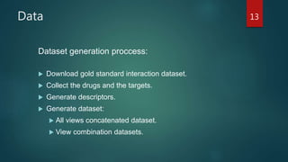 Data
Dataset generation proccess:
 Download gold standard interaction dataset.
 Collect the drugs and the targets.
 Generate descriptors.
 Generate dataset:
 All views concatenated dataset.
 View combination datasets.
13
 
