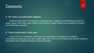 Datasets
 All views concatenated dataset:
A dataset where each row represents a drug-target pair, created by concatenating the drug and
target vectors of all of their views. Meant for the training of single models with all available information
and establishing a baseline.
 View-combination data sets:
A set of 126 (14 Χ 9) datasets, where each row represents a drug-target pair, created by
concatenating a single drug view and a single target view. The view combination data sets are created by
all possible view combinations between drugs and targets.
17
 