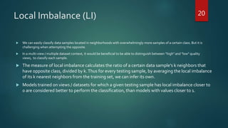 Local Imbalance (LI)
 We can easily classify data samples located in neighborhoods with overwhelmingly more samples of a certain class. But it is
challenging when attempting the opposite.
 In a multi-view / multiple dataset context, it would be beneficial to be able to distinguish between "high" and "low" quality
views, to classify each sample.
 The measure of local imbalance calculates the ratio of a certain data sample’s k neighbors that
have opposite class, divided by k.Thus for every testing sample, by averaging the local imbalance
of its k nearest neighbors from the training set, we can infer its own.
 Models trained on views / datasets for which a given testing sample has local imbalance closer to
0 are considered better to perform the classification, than models with values closer to 1.
20
 