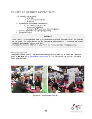 -11-
NOMBRE DE MODULES DISPONIBLES
- 18 modules comprenant:
 Une table
 Un casier fermant à clef
 4 chaises
- 1 signalétique individuelle comprenant :
 Un visuel format portrait
 Le nom de l’exposant
 Une carte de France pour situer l’exposant
- 1 planning de rendez-vous pré-programmés
- 1 entrée catalogue
Affichage exposant
Une photo -format portrait- par exposant identique pour le recto et le verso est à envoyer
avant le 15 juin via le formulaire d’inscription. En cas de partage de module, une seule
photo sera acceptée.
Visuels de l’espace France en 2013
Attention!
Dans un souci d’homogénéité, il est rigoureusement interdit de modifier l’aspect des modules
ou de coller des autocollants sur les bandeaux d’identification. L’utilisation de stands
parapluie ou nappes n’est pas autorisée.
L’emploi d’un mobilier différent de celui fourni par notre décorateur n’est pas admis.
 