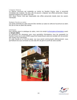 -12-
L’espace réserve
La réserve commune est implantée au centre du Pavillon France, donc à proximité
immédiate des modules. De plus, afin de pouvoir y déposer ses effets personnels, chaque
exposant dispose d’un casier avec clef.
N.B: Atout France n’est pas responsable des effets personnels laissés dans les casiers
individuels.
Badges d’accès au salon
Les cartes d’entrées du salon devront être retirées sur place la veille de l’ouverture du salon
lors de la mise en place des stands.
Catalogue
Pour paraitre dans le catalogue du salon, merci de remplir le formulaire d’inscription avant
le 15 juin 2014.
Ce document est nécessaire pour nous permettre d’enregistrer tous les exposants du
Pavillon France sur le site d’IMEX auquel les Hosted Buyers pourront accéder afin de prendre
des rendez-vous individuels.
Un code d’accès et un mot de passe -qui vous seront communiqués ultérieurement- vous
permettront de vous connecter au site web afin de gérer le profil de votre société.
 