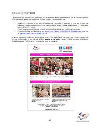 -15-
COMMUNICATION
L’ensemble des partenaires présents sur le Pavillon France bénéficiera de la communication
faite par Atout France auprès des hosted buyers, notamment via :
- Insertion d’articles dans les enewsletters tourisme d’affaires et sur les pages de
meeting.rendezvousenfrance.com des bureaux Atout France à l’étranger (11 marchés
prioritaires du Cluster).
- Envoi de communiqués de presse aux principaux médias tourisme d’affaires
- Communication sur LinkedIn sur le groupe « France Meetings & Conventions » et sur
la page société « Atout France US ».
Si vous souhaitez valoriser votre offre, merci de nous faire parvenir vos communiqués de
presse -en anglais et en format Word- avant le 30 août. Atout France se réserve le droit
de sélectionner l’information pertinente pour le marché.
 