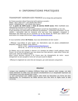 -16-
4- INFORMATIONS PRATIQUES
TRANSPORT AERIEN AIR FRANCE (à la charge des participants)
Air France accorde à Atout France les tarifs spéciaux suivants :
PARIS / SALT LAKE CITY / LAS VEGAS Aller-Retour
PARIS / MINNEAPOLIS / LAS VEGAS Aller-Retour
Tarif: à partir de 1070 euros + frais de service 60.00 euros. Billet modifiable avec
réajustement éventuel et remboursable.
Les tarifs Atout France sont sujet à augmentation suivant les disponibilités sur les vols.
Il sera demandé à la réservation les éléments de passeport : numéro/lieu d'émission / fin de
validité / nationalité/ date de naissance ainsi que pour tous passagers voyageant à
destination des Etats-Unis de se connecter sur le site payant de l'ESTA pour obtenir son
autorisation de voyage électronique https://esta.cbp.dhs.gov/esta/
Si vous souhaitez utiliser Air France, nous vous demandons de bien vouloir :
- Effectuer vous-même et sans tarder vos réservations (pas de places préalablement
bloquées) auprès du Plateau Orsay Affaires :
 Par e-mail : mail.firm.orsay3.fr@airfrance.fr
 Par tél. 01 43 17 21 14, ou fax 01 43 17 20 66
Ce Plateau est le seul habilité à réserver et à émettre les billets à tarifs spéciaux Atout
France, via la fiche de transport que vous devez leur faire parvenir, copie Atout France par
mail ou fax dans les meilleurs délais.
Atout France donnera l’accord à Air France pour les changements de noms : aucun
changement ne sera accepté à moins de huit jours avant le départ.
- Effectuer le règlement de votre titre de transport, par carte bancaire uniquement.
Attention!
Lorsque vous appellerez le plateau d'Affaires Orsay pour réserver votre voyage, une date
limite d'émission du billet vous sera donnée simultanément et un récapitulatif reprenant ces
informations vous sera adressé par e-mail.
Le tarif communiqué sera valable jusqu'à cette limite (la facturation pro forma est donc
abandonnée). En conséquence les billets devront donc être émis et réglés avant la date
annoncée.
 