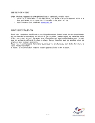 -17-
HEBERGEMENT
IMEX America propose des tarifs préférentiels au Venetian / Palazzo Hotel :
- $219 + $20 resort fee + 12% state taxes, soit $274.85 si vous réservez avant le 8
août, puis $249 + $20 resort fee+ 12% state taxes, soit $301.28
- Vous trouverez plus de détails en cliquant ici
DOCUMENTATION
Nous vous conseillons de réduire au maximum le nombre de brochures que vous apporterez
sur le salon et de privilégier des supports électroniques (présentations sur tablettes, clefs
USB…) ou, mieux encore, d’envoyer vos informations en suivi après l’événement (format
que les visiteurs préfèrent de plus en plus). Sachez toutefois que les goodies utiles ou
originaux sont toujours appréciés.
Nous vous recommandons d’emmener avec vous vos brochures ou bien de les faire livrer à
votre hôtel directement.
A noter : la documentation restante ne sera pas récupérée en fin de salon.
 