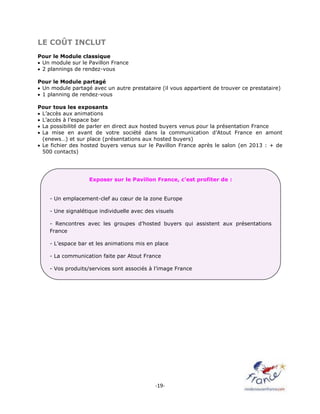 -19-
LE COÛT INCLUT
Pour le Module classique
 Un module sur le Pavillon France
 2 plannings de rendez-vous
Pour le Module partagé
 Un module partagé avec un autre prestataire (il vous appartient de trouver ce prestataire)
 1 planning de rendez-vous
Pour tous les exposants
 L’accès aux animations
 L’accès à l’espace bar
 La possibilité de parler en direct aux hosted buyers venus pour la présentation France
 La mise en avant de votre société dans la communication d’Atout France en amont
(enews…) et sur place (présentations aux hosted buyers)
 Le fichier des hosted buyers venus sur le Pavillon France après le salon (en 2013 : + de
500 contacts)
Exposer sur le Pavillon France, c’est profiter de :
- Un emplacement-clef au cœur de la zone Europe
- Une signalétique individuelle avec des visuels
- Rencontres avec les groupes d’hosted buyers qui assistent aux présentations
France
- L’espace bar et les animations mis en place
- La communication faite par Atout France
- Vos produits/services sont associés à l’image France
 