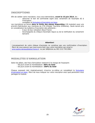 -20-
INSCRIPTIONS
Afin de valider votre inscription, nous vous demandons, avant le 15 juin 2014, de :
- retourner le bon de commande signé avec versement de l’acompte dû à
l’inscription.
- compléter le formulaire d’inscription en ligne
Les inscriptions se feront dans la limite des places disponibles (18 modules) avec une
priorité d’attribution aux membres du CTA (Cluster Tourisme d’Affaires). Seuls seront pris
en considération les bulletins d’inscription des adhérents :
- A jour de leur cotisation Atout France
- Accompagnés du chèque d’acompte requis ou de la notification du versement
bancaire
MODALITES D’ANNULATION
Selon les délais, des frais d’annulation resteront à la charge de l’exposant:
- 90 jours avant la manifestation: 60% du total
- 60 jours avant la manifestation: 100% du total
Chaque exposant doit impérativement s’inscrire lui-même en complétant le formulaire
d’inscription en ligne. Merci de nous indiquer sur votre inscription avec quel partenaire vous
partagez le module.
Attention!
L'encaissement de votre chèque d'acompte ne constitue pas une confirmation d'inscription.
Merci de vous assurer que nous avons bien reçu votre inscription par email à:
anne-sophie.rabreaud@atout-france.fr, ou par téléphone au 001-212-745-0961
 