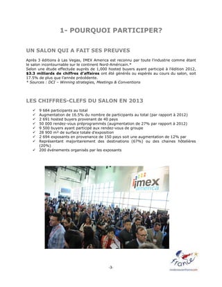 -3-
1- POURQUOI PARTICIPER?
UN SALON QUI A FAIT SES PREUVES
Après 3 éditions à Las Vegas, IMEX America est reconnu par toute l’industrie comme étant
le salon incontournable sur le continent Nord-Américain.*
Selon une étude effectuée auprès de 1,000 hosted buyers ayant participé à l’édition 2012,
$3.3 milliards de chiffres d’affaires ont été générés ou espérés au cours du salon, soit
17.5% de plus que l’année précédente.
* Sources : DCI – Winning strategies, Meetings & Conventions
LES CHIFFRES-CLEFS DU SALON EN 2013
 9 684 participants au total
 Augmentation de 16.5% du nombre de participants au total (par rapport à 2012)
 2 691 hosted buyers provenant de 40 pays
 50 000 rendez-vous préprogrammés (augmentation de 27% par rapport à 2012)
 9 500 buyers ayant participé aux rendez-vous de groupe
 28 900 m² de surface totale d’exposition
 2 694 exposants en provenance de 150 pays soit une augmentation de 12% par
 Représentant majoritairement des destinations (67%) ou des chaines hôtelières
(20%)
 200 événements organisés par les exposants
 