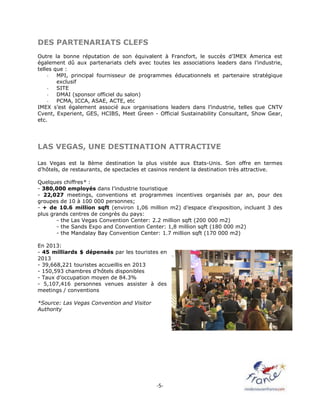 -5-
DES PARTENARIATS CLEFS
Outre la bonne réputation de son équivalent à Francfort, le succès d’IMEX America est
également dû aux partenariats clefs avec toutes les associations leaders dans l’industrie,
telles que :
- MPI, principal fournisseur de programmes éducationnels et partenaire stratégique
exclusif
- SITE
- DMAI (sponsor officiel du salon)
- PCMA, ICCA, ASAE, ACTE, etc
IMEX s’est également associé aux organisations leaders dans l’industrie, telles que CNTV
Cvent, Experient, GES, HCIBS, Meet Green - Official Sustainability Consultant, Show Gear,
etc.
LAS VEGAS, UNE DESTINATION ATTRACTIVE
Las Vegas est la 8ème destination la plus visitée aux Etats-Unis. Son offre en termes
d’hôtels, de restaurants, de spectacles et casinos rendent la destination très attractive.
Quelques chiffres* :
- 380,000 employés dans l’industrie touristique
- 22,027 meetings, conventions et programmes incentives organisés par an, pour des
groupes de 10 à 100 000 personnes;
- + de 10.6 million sqft (environ 1,06 million m2) d’espace d’exposition, incluant 3 des
plus grands centres de congrès du pays:
- the Las Vegas Convention Center: 2.2 million sqft (200 000 m2)
- the Sands Expo and Convention Center: 1,8 million sqft (180 000 m2)
- the Mandalay Bay Convention Center: 1.7 million sqft (170 000 m2)
En 2013:
- 45 milliards $ dépensés par les touristes en
2013
- 39,668,221 touristes accueillis en 2013
- 150,593 chambres d’hôtels disponibles
- Taux d’occupation moyen de 84.3%
- 5,107,416 personnes venues assister à des
meetings / conventions
*Source: Las Vegas Convention and Visitor
Authority
 
