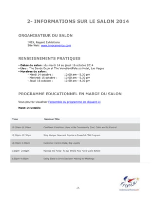 -7-
2- INFORMATIONS SUR LE SALON 2014
ORGANISATEUR DU SALON
IMEX, Regent Exhibitions
Site Web: www.imexamerica.com
RENSEIGNEMENTS PRATIQUES
- Dates du salon : du mardi 14 au jeudi 16 octobre 2014
- Lieu : The Sands Expo at The Venetian/Palazzo Hotel, Las Vegas
- Horaires du salon:
- Mardi 14 octobre : 10.00 am - 5.30 pm
- Mercredi 15 octobre : 10.00 am - 5.30 pm
- Jeudi 16 octobre : 10.00 am - 4.30 pm
PROGRAMME EDUCATIONNEL EN MARGE DU SALON
Vous pouvez visualiser l’ensemble du programme en cliquant ici
Mardi 14 Octobre
Time Seminar Title
10:30am-11:00am Confident Condition: How to Be Consistently Cool, Calm and In Control
12:00pm-12:30pm Stop Hunger Now and Provide a Powerful CSR Program
12:30pm-1:00pm Customer-Centric Data, Big Loyalty
1:30pm- 2:00pm Haness the Force- To Go Where Few Have Gone Before
3:30pm-4:00pm Using Data to Drive Decision Making for Meetings
 