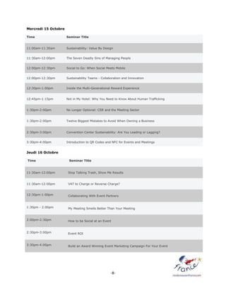 -8-
Mercredi 15 Octobre
Time Seminar Title
11:00am-11:30am Sustainability: Value By Design
11:30am-12:00pm The Seven Deadly Sins of Managing People
12:00pm-12:30pm Social to Go: When Social Meets Mobile
12:00pm-12:30pm Sustainability Teams - Collaboration and Innovation
12:30pm-1:00pm Inside the Multi-Generational Reward Experience
12:45pm-1:15pm Not in My Hotel: Why You Need to Know About Human Trafficking
1:30pm-2:00pm No Longer Optional: CSR and the Meeting Sector
1:30pm-2:00pm Twelve Biggest Mistakes to Avoid When Owning a Business
2:30pm-3:00pm Convention Center Sustainability: Are You Leading or Lagging?
3:30pm-4:00pm Introduction to QR Codes and NFC for Events and Meetings
Jeudi 16 Octobre
Time Seminar Title
11:30am-12:00pm Stop Talking Trash, Show Me Results
11:30am-12:00pm VAT to Charge or Reverse Charge?
12:30pm-1:00pm Collaborating With Event Partners
1:30pm - 2:00pm My Meeting Smells Better Than Your Meeting
2:00pm-2:30pm How to be Social at an Event
2:30pm-3:00pm Event ROI
3:30pm-4:00pm Build an Award Winning Event Marketing Campaign For Your Event
 