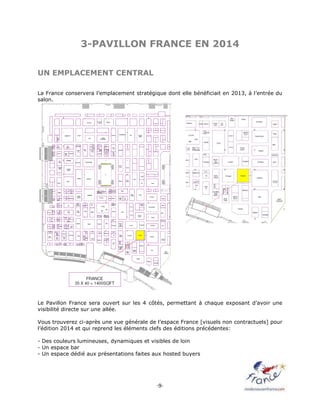 -9-
3-PAVILLON FRANCE EN 2014
UN EMPLACEMENT CENTRAL
La France conservera l’emplacement stratégique dont elle bénéficiait en 2013, à l’entrée du
salon.
Le Pavillon France sera ouvert sur les 4 côtés, permettant à chaque exposant d’avoir une
visibilité directe sur une allée.
Vous trouverez ci-après une vue générale de l’espace France [visuels non contractuels] pour
l’édition 2014 et qui reprend les éléments clefs des éditions précédentes:
- Des couleurs lumineuses, dynamiques et visibles de loin
- Un espace bar
- Un espace dédié aux présentations faites aux hosted buyers
 