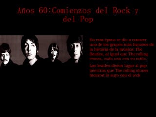 Años 60:Comienzos del Rock y del Pop En esta época se dio a conocer uno de los grupos más famosos de la historia de la música: The Beatles, al igual que The rolling stones, cada uno con su estilo. Los beatles dieron lugar al pop mientras que The rolling stones hicieron lo suyo con el rock 