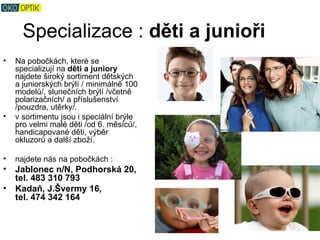 Specializace : děti a junioři
•   Na pobočkách, které se
    specializují na děti a juniory
    najdete široký sortiment dětských
    a juniorských brýlí / minimálně 100
    modelů/, slunečních brýlí /včetně
    polarizačních/ a příslušenství
    /pouzdra, utěrky/.
•   v sortimentu jsou i speciální brýle
    pro velmi malé děti /od 6. měsíců/,
    handicapované děti, výběr
    okluzorů a další zboží.

•   najdete nás na pobočkách :
•   Jablonec n/N, Podhorská 20,
    tel. 483 310 793
•   Kadaň, J.Švermy 16,
    tel. 474 342 164
 