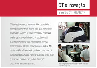 DT e Inovação
encontro 01 - 09/07/14
“Primeiro, trouxemos o consumidor para ajudar
nosso pensamento de futuro, algo que não existia
na indústria. Depois, quando abrimos o processo,
mudamos nosso jeito interno, impactando até
o compartilhamento das informações entre os
departamentos. O mais emblemático é a Casa Mio
dentro da Fiat. O centro de qualquer outro carro é
superprotegido; a Casa Fiat Mio é aberta, entra e sai
quem quer. Essa mudança é muito legal’’
(Ciaco, Diretor de Marketing da FIAT) http://cargocollective.com/diego/Fiat-Mio-The-First-
Crowdsourcing-Car
 