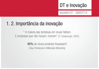 DT e Inovação
encontro 01 - 09/07/14
1. 2. Importância da inovação
‘’ A maioria das tentativas em inovar falham.
E empresas que não inovam, morrem’’ (H. Chesbrough, 2003)
95% de novos produtos fracassam!
(Clay Christensen’s Milkshake Marketing)
 