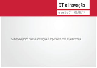 DT e Inovação
encontro 01 - 09/07/14
5 motivos pelos quais a inovação é importante para as empresas:
 