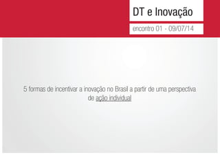 DT e Inovação
encontro 01 - 09/07/14
5 formas de incentivar a inovação no Brasil a partir de uma perspectiva
de ação individual
 
