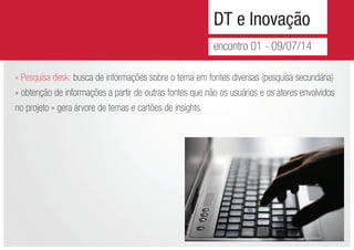 DT e Inovação
encontro 01 - 09/07/14
» Pesquisa desk: busca de informações sobre o tema em fontes diversas (pesquisa secundária)
» obtenção de informações a partir de outras fontes que não os usuários e os atores envolvidos
no projeto » gera árvore de temas e cartões de insights.
 
