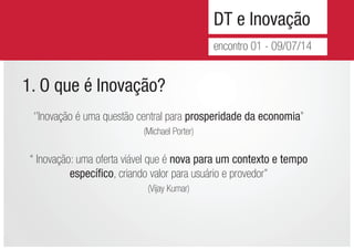 DT e Inovação
encontro 01 - 09/07/14
1. O que é Inovação?
‘’Inovação é uma questão central para prosperidade da economia’’
(Michael Porter)
‘‘ Inovação: uma oferta viável que é nova para um contexto e tempo
específico, criando valor para usuário e provedor’’
(Vijay Kumar)
 