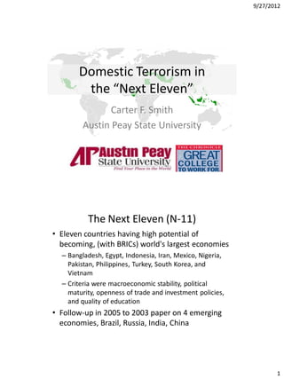 9/27/2012




       Domestic Terrorism in
        the “Next Eleven”
               Carter F. Smith
        Austin Peay State University




          The Next Eleven (N-11)
• Eleven countries having high potential of
  becoming, (with BRICs) world's largest economies
  – Bangladesh, Egypt, Indonesia, Iran, Mexico, Nigeria,
    Pakistan, Philippines, Turkey, South Korea, and
    Vietnam
  – Criteria were macroeconomic stability, political
    maturity, openness of trade and investment policies,
    and quality of education
• Follow-up in 2005 to 2003 paper on 4 emerging
  economies, Brazil, Russia, India, China




                                                                  1
 