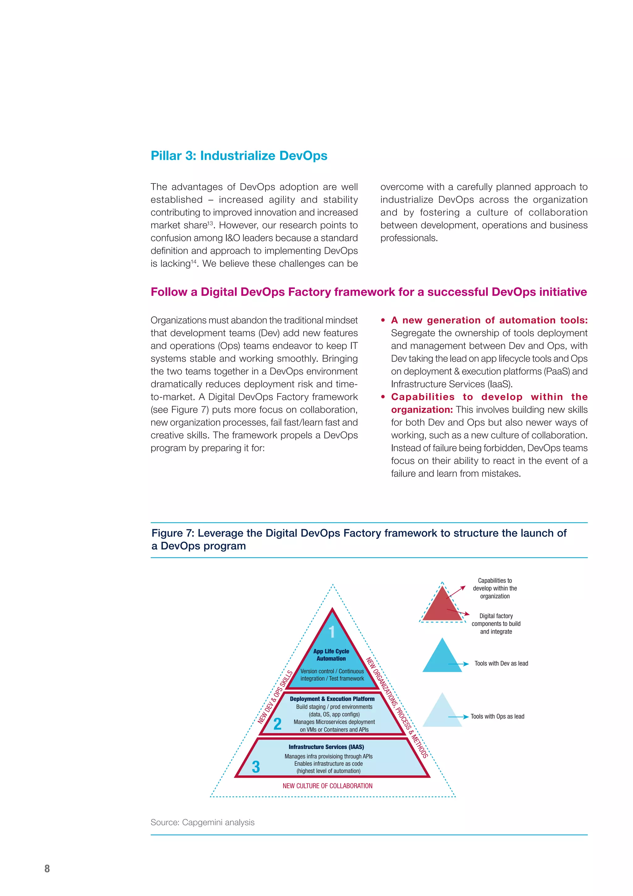 8
Pillar 3: Industrialize DevOps
Capabilities to
develop within the
organization
Digital factory
components to build
and integrate
Tools with Dev as lead
Tools with Ops as lead
Version control / Continuous
integration / Test framework
App Life Cycle
Automation
1
2
3
Deployment & Execution Platform
Build staging / prod environments
(data, OS, app conﬁgs)
Manages Microservices deployment
on VMs or Containers and APIs
Infrastructure Services (IAAS)
Manages infra provisioing through APIs
Enables infrastructure as code
(highest level of automation)
Figure 7: Leverage the Digital DevOps Factory framework to structure the launch of
a DevOps program
Organizations must abandon the traditional mindset
that development teams (Dev) add new features
and operations (Ops) teams endeavor to keep IT
systems stable and working smoothly. Bringing
the two teams together in a DevOps environment
dramatically reduces deployment risk and time-
to-market. A Digital DevOps Factory framework
(see Figure 7) puts more focus on collaboration,
new organization processes, fail fast/learn fast and
creative skills. The framework propels a DevOps
program by preparing it for:
The advantages of DevOps adoption are well
established – increased agility and stability
contributing to improved innovation and increased
market share13
. However, our research points to
confusion among I&O leaders because a standard
definition and approach to implementing DevOps
is lacking14
. We believe these challenges can be
Follow a Digital DevOps Factory framework for a successful DevOps initiative
overcome with a carefully planned approach to
industrialize DevOps across the organization
and by fostering a culture of collaboration
between development, operations and business
professionals.
•	 A new generation of automation tools:
Segregate the ownership of tools deployment
and management between Dev and Ops, with
Dev taking the lead on app lifecycle tools and Ops
on deployment & execution platforms (PaaS) and
Infrastructure Services (IaaS).
•	 Capabilities to develop within the
organization: This involves building new skills
for both Dev and Ops but also newer ways of
working, such as a new culture of collaboration.
Instead of failure being forbidden, DevOps teams
focus on their ability to react in the event of a
failure and learn from mistakes.
Source: Capgemini analysis
 