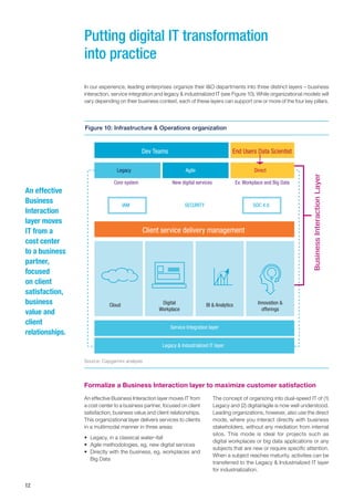12
Formalize a Business Interaction layer to maximize customer satisfaction
In our experience, leading enterprises organize their I&O departments into three distinct layers – business
interaction, service integration and legacy & industrialized IT (see Figure 10). While organizational models will
vary depending on their business context, each of these layers can support one or more of the four key pillars.
An effective Business Interaction layer moves IT from
a cost center to a business partner, focused on client
satisfaction, business value and client relationships.
This organizational layer delivers services to clients
in a multimodal manner in three areas:
•	 Legacy, in a classical water¬fall
•	 Agile methodologies, eg, new digital services
•	 Directly with the business, eg, workplaces and
Big Data
Putting digital IT transformation
into practice
Dev Teams End Users Data Scientist
Legacy
Core system
Client service delivery management
Service Integration layer
Legacy & Industrialized IT layer
IAM SECURITY SOC 4.0
New digital services Ex: Workplace and Big Data
Cloud Digital
Workplace
BI & Analytics Innovation &
offerings
Agile Direct
Source: Capgemini analysis
An effective
Business
Interaction
layer moves
IT from a
cost center
to a business
partner,
focused
on client
satisfaction,
business
value and
client
relationships.
The concept of organizing into dual-speed IT of (1)
Legacy and (2) digital/agile is now well understood.
Leading organizations, however, also use the direct
mode, where you interact directly with business
stakeholders, without any mediation from internal
silos. This mode is ideal for projects such as
digital workplaces or big data applications or any
subjects that are new or require specific attention.
When a subject reaches maturity, activities can be
transferred to the Legacy & Industrialized IT layer
for industrialization.
Figure 10: Infrastructure & Operations organization
 